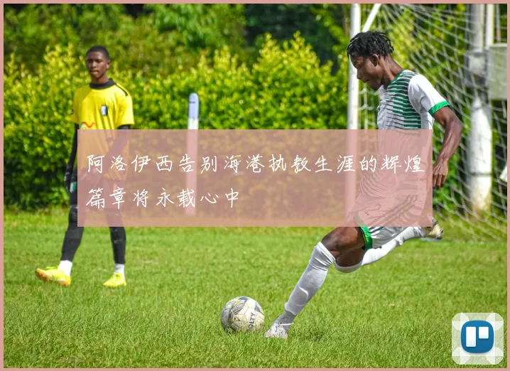 阿洛伊西告别海港执教生涯的辉煌篇章将永载心中