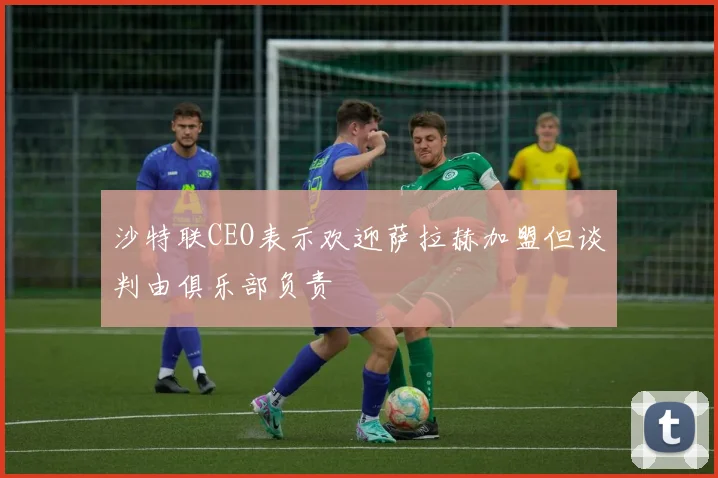 沙特联CEO表示欢迎萨拉赫加盟但谈判由俱乐部负责