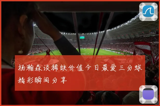 杨瀚森谈稀缺价值今日最爱三分球精彩瞬间分享