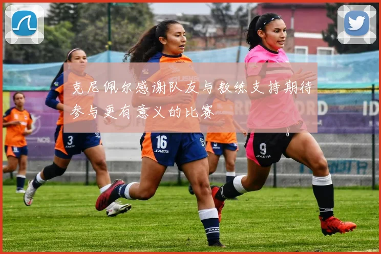克尼佩尔感谢队友与教练支持期待参与更有意义的比赛
