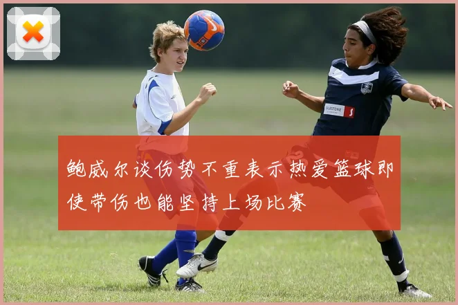 鲍威尔谈伤势不重表示热爱篮球即使带伤也能坚持上场比赛