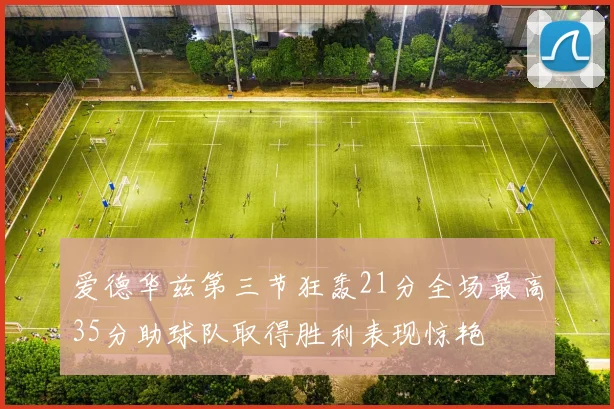 爱德华兹第三节狂轰21分全场最高35分助球队取得胜利表现惊艳