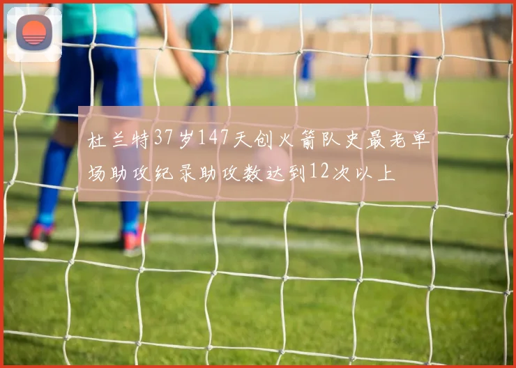 杜兰特37岁147天创火箭队史最老单场助攻纪录助攻数达到12次以上