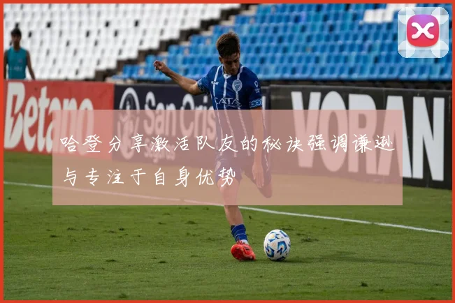 哈登分享激活队友的秘诀强调谦逊与专注于自身优势
