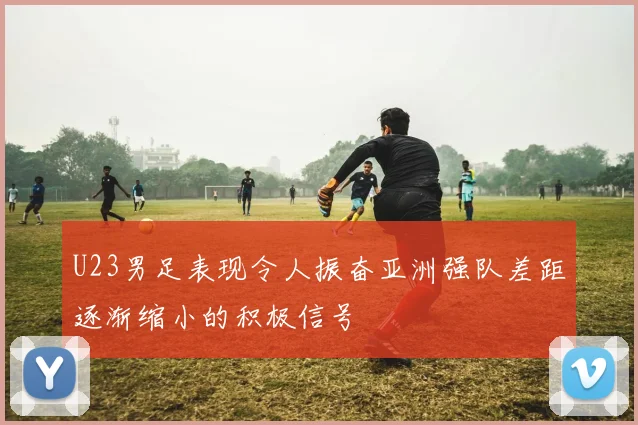 U23男足表现令人振奋亚洲强队差距逐渐缩小的积极信号