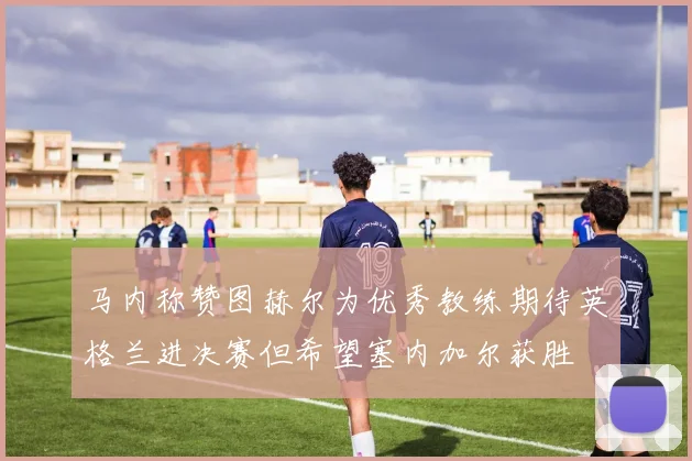 马内称赞图赫尔为优秀教练期待英格兰进决赛但希望塞内加尔获胜