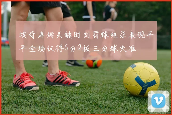 埃奇库姆关键时刻罚球绝杀表现平平全场仅得6分2板三分球失准