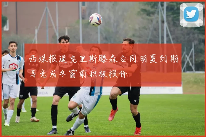 西媒报道克里斯滕森合同明夏到期马竞或冬窗前积极报价
