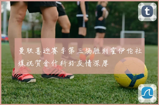 曼联喜迎赛季第三场胜利霍伊伦社媒祝贺舍什科好友情深厚