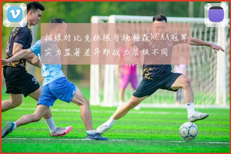 拓媒对比克林根与杨瀚森NCAA冠军实力显著差异即战力层级不同
