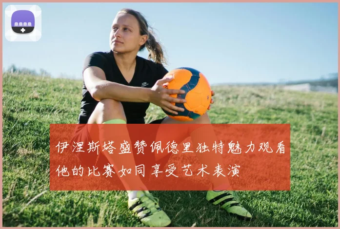 伊涅斯塔盛赞佩德里独特魅力观看他的比赛如同享受艺术表演