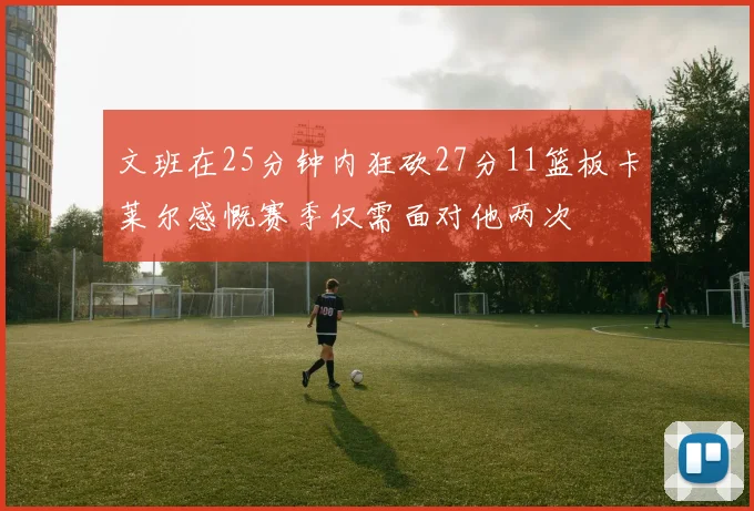 文班在25分钟内狂砍27分11篮板卡莱尔感慨赛季仅需面对他两次