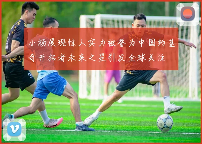 小杨展现惊人实力被誉为中国约基奇开拓者未来之星引发全球关注