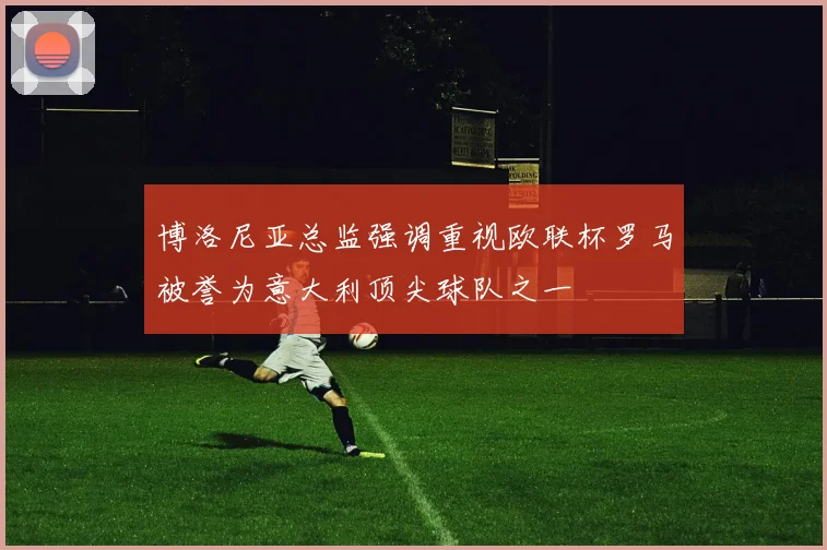 博洛尼亚总监强调重视欧联杯罗马被誉为意大利顶尖球队之一