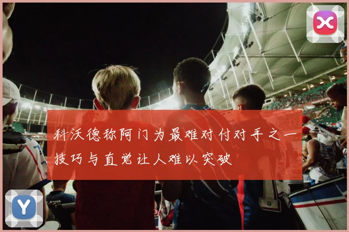 科沃德称阿门为最难对付对手之一技巧与直觉让人难以突破