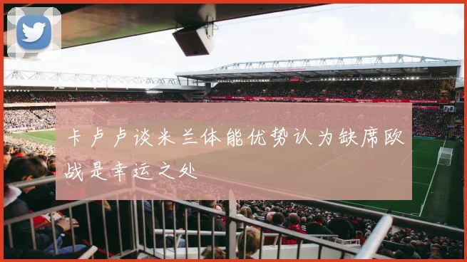 卡卢卢谈米兰体能优势认为缺席欧战是幸运之处