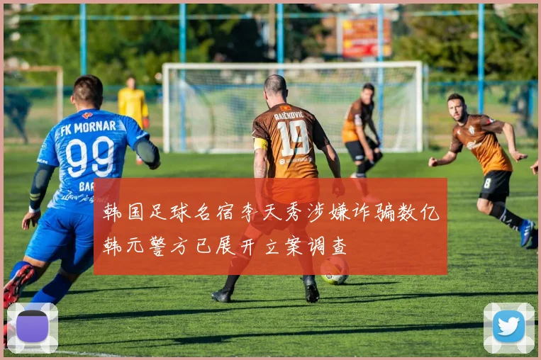 韩国足球名宿李天秀涉嫌诈骗数亿韩元警方已展开立案调查