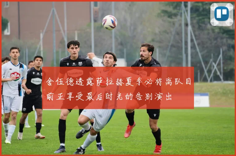 舍伍德透露萨拉赫夏季必将离队目前正享受最后时光的告别演出