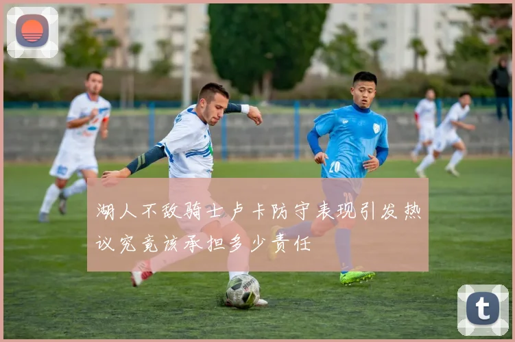 湖人不敌骑士卢卡防守表现引发热议究竟该承担多少责任