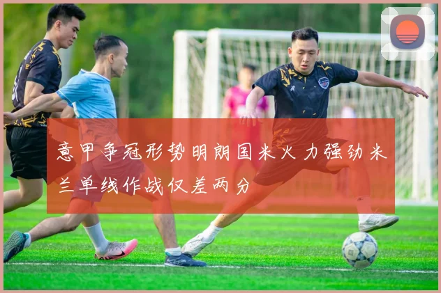 意甲争冠形势明朗国米火力强劲米兰单线作战仅差两分