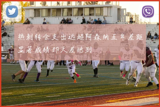 热刺转会支出远超阿森纳五年差距显著成绩却天差地别