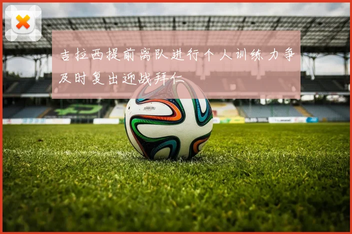 吉拉西提前离队进行个人训练力争及时复出迎战拜仁