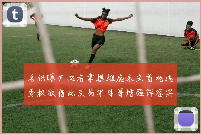 名记曝开拓者掌握雄鹿未来首轮选秀权欲借此交易字母哥增强阵容实力