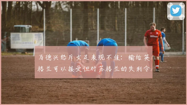 马德兴怒斥女足表现不佳：输给英格兰可以接受但对苏格兰的失利令人失望