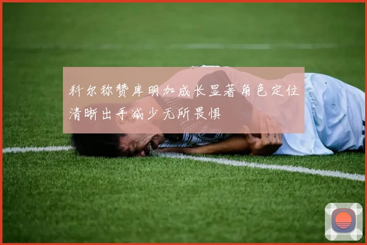 科尔称赞库明加成长显著角色定位清晰出手减少无所畏惧