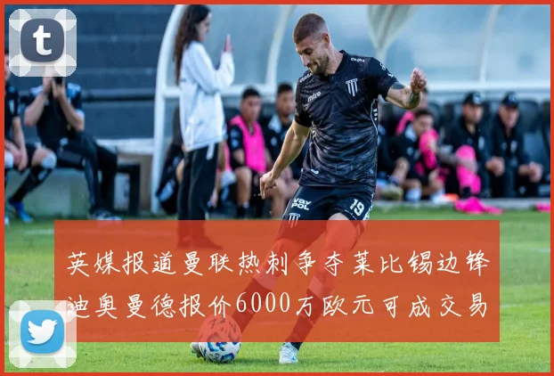 英媒报道曼联热刺争夺莱比锡边锋迪奥曼德报价6000万欧元可成交易