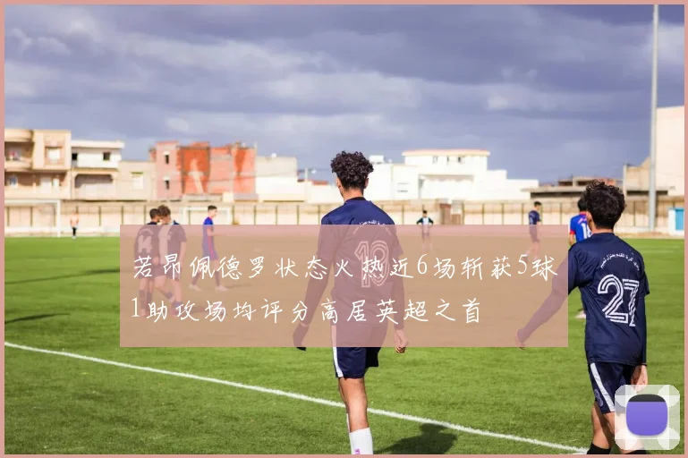 若昂佩德罗状态火热近6场斩获5球1助攻场均评分高居英超之首