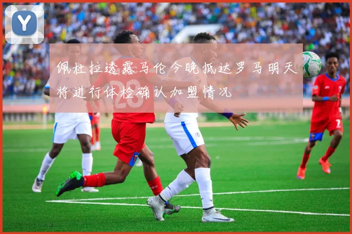 佩杜拉透露马伦今晚抵达罗马明天将进行体检确认加盟情况