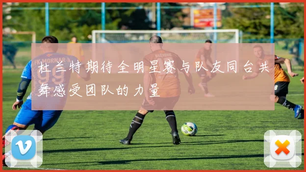 杜兰特期待全明星赛与队友同台共舞感受团队的力量