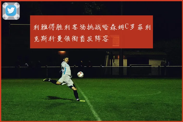 利雅得胜利客场挑战哈森姆C罗菲利克斯科曼领衔首发阵容