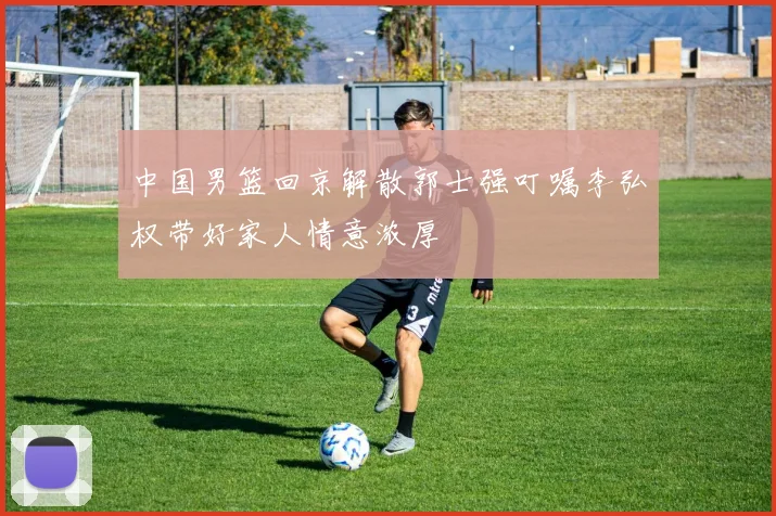 中国男篮回京解散郭士强叮嘱李弘权带好家人情意浓厚