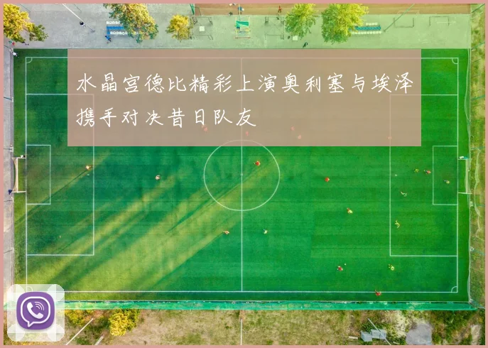 水晶宫德比精彩上演奥利塞与埃泽携手对决昔日队友