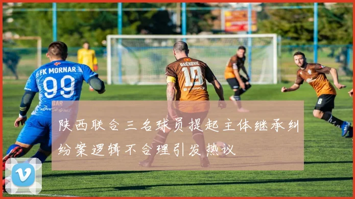 陕西联合三名球员提起主体继承纠纷案逻辑不合理引发热议
