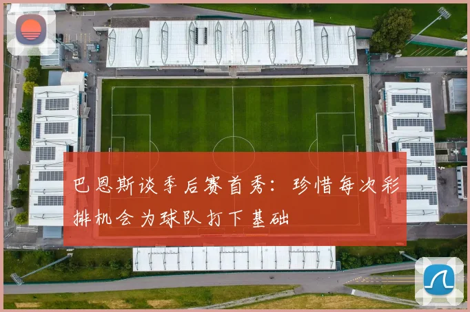 巴恩斯谈季后赛首秀：珍惜每次彩排机会为球队打下基础