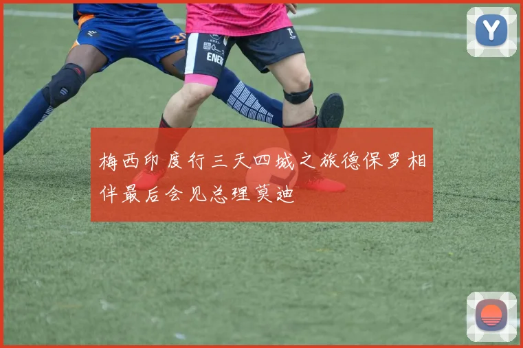 梅西印度行三天四城之旅德保罗相伴最后会见总理莫迪