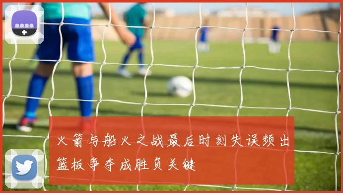 火箭与船火之战最后时刻失误频出篮板争夺成胜负关键